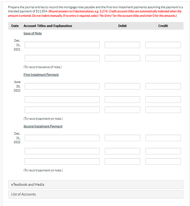 Prepare the journal entries to record the mortgage note payable and the first two instalment payments assuming the payment is a
blended payment of $11,854. (Round answers to O decimal places, eg. 5,276. Credit account titles are automatically indented when the
amount is entered. Do not indent manually. If no entry is required, select "No Entry" for the account titles and enter O for the amounts.)
Date Account Titles and Explanation
Debit
Credit
Issue of Note
Dec.
31,
2021
(Torecord issuance of note.)
First Instalment Payment
June
30,
2022
(Torecord payment on note.)
Second Instalment Payment
Dec.
31,
2022
(To record payment on note.)
eTextbook and Media
List of Accounts
