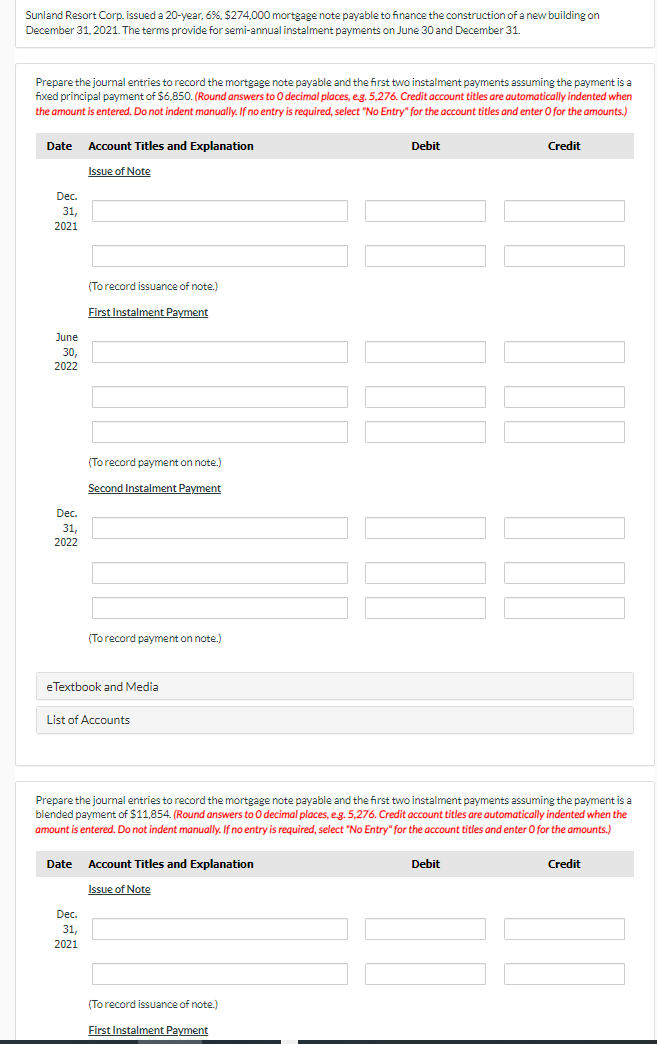 Sunland Resort Corp. issued a 20-year, 6%, $274.000 mortgage note payable to finance the construction of a new building on
December 31, 2021. The terms provide for semi-annual instalment payments on June 30 and December 31.
Prepare the journal entries to record the mortgage note payable and the first two instalment payments assuming the payment is a
fixed principal payment of $6.850. (Round answers to O decimal places, eg. 5,276. Credit account titles are automatically indented when
the amount is entered. Do not indent manually. If no entry is required, select "No Entry" for the account titles and enter O for the amounts.)
Date
Account Titles and Explanation
Debit
Credit
Issue of Note
Dec.
31,
2021
(Torecord issuance of note.)
First Instalment Payment
June
30,
2022
(Torecord p
con note.)
Second Instalment Payment
Dec.
31,
2022
(Torecord payment on note.)
eTextbook and Media
List of Accounts
Prepare the journal entries to record the mortgage note payable and the first two instalment payments assuming the payment is a
blended payment of $11,854. (Round answers to O decimal places, eg. 5,276. Credit account titles are automatically indented when the
amount is entered. Do not indent manually. If no entry is required, select "No Entry" for the account titles and enter O for the amounts.)
Date
Account Titles and Explanation
Debit
Credit
Issue of Note
Dec.
31.
2021
(Torecord issuance of note.)
First Instalment Payment
