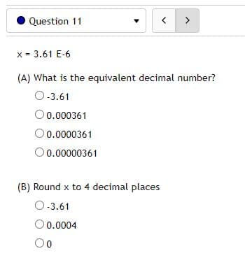 Question 11
x = 3.61 E-6
(A) What is the equivalent decimal number?
O-3.61
O0.000361
O0.0000361
0.00000361
(B) Round x to 4 decimal places
O-3.61
0.0004
O0
