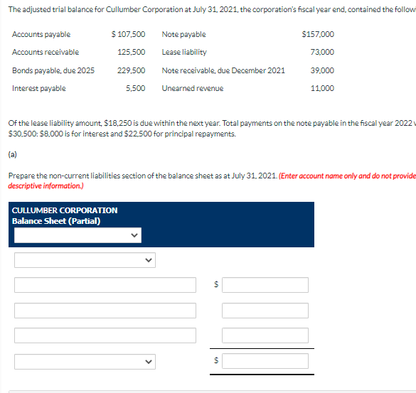 The adjusted trial balance for Cullumber Corporation at July 31, 2021, the corporation's fiscal year end, contained the follow
Accounts payable
$ 107,500
Note payable
$157,000
Accounts receivable
125,500
Lease liability
73,000
Bonds payable, due 2025
229,500
Note receivable, due December 2021
39.000
Interest payable
5,500
Unearned revenue
11,000
Of the lease liability amount, $18,250 is due within the next year. Total payments on the note payable in the fiscal year 2022
$30,500: $8,000 is for interest and $22,500 for principal repayments.
(a)
Prepare the non-current liabilities section of the balance sheet as at July 31, 2021. (Enter account name only and do not provide
descriptive information.)
CULLUMBER CORPORATION
Balance Sheet (Partial)
