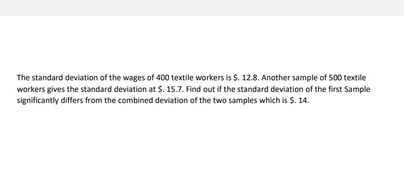 The standard deviation of the wages of 400 textile workers is $. 12.8. Another sample of 500 textile
workers gives the standard deviation at $. 15.7. Find out if the standard deviation of the first Sample
significantly differs from the combined deviation of the two samples which is $. 14.
