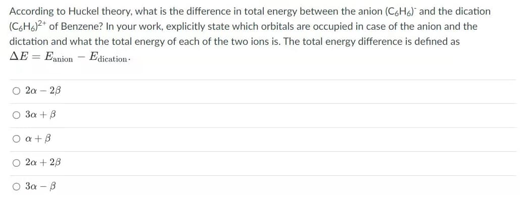 According to Huckel theory, what is the difference in total energy between the anion (C6H6) and the dication
(C6H6)2+ of Benzene? In your work, explicitly state which orbitals are occupied in case of the anion and the
dictation and what the total energy of each of the two ions is. The total energy difference is defined as
AE =
Eanion
Ea
dication·
O 2a – 23
O 3a + B
O a + B
O 2a + 28
3a - B
