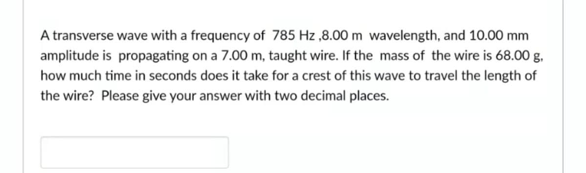 A transverse wave with a frequency of 785 Hz ,8.00 m wavelength, and 10.00 mm
amplitude is propagating on a 7.00 m, taught wire. If the mass of the wire is 68.00 g,
how much time in seconds does it take for a crest of this wave to travel the length of
the wire? Please give your answer with two decimal places.
