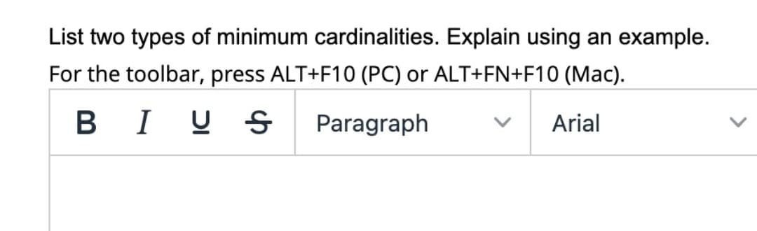 List two types of minimum cardinalities. Explain using an example.
For the toolbar, press ALT+F10 (PC) or ALT+FN+F10 (Mac).
BI U S
Paragraph
Arial
