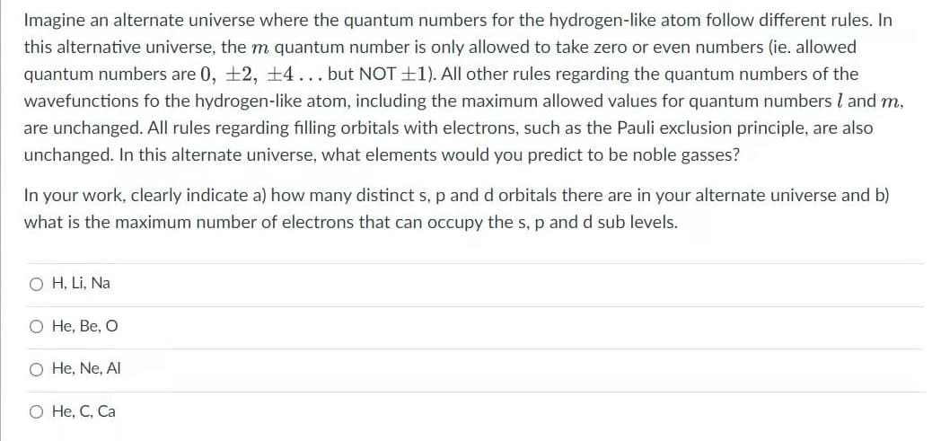 Imagine an alternate universe where the quantum numbers for the hydrogen-like atom follow different rules. In
this alternative universe, the m quantum number is only allowed to take zero or even numbers (ie. allowed
quantum numbers are 0, +2, +4... but NOT +1). All other rules regarding the quantum numbers of the
wavefunctions fo the hydrogen-like atom, including the maximum allowed values for quantum numbers I and m,
are unchanged. All rules regarding filling orbitals with electrons, such as the Pauli exclusion principle, are also
unchanged. In this alternate universe, what elements would you predict to be noble gasses?
In your work, clearly indicate a) how many distinct s, p and d orbitals there are in your alternate universe and b)
what is the maximum number of electrons that can occupy the s, p and d sub levels.
O H, Li, Na
Не, Ве, О
O He, Ne, Al
О Н, С, Са
