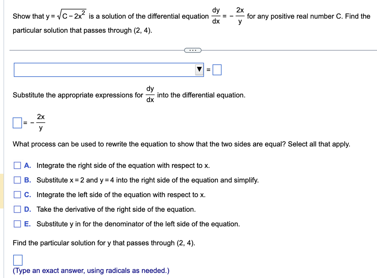 Show that y = √√C-2x² is a solution of the differential equation
particular solution that passes through (2, 4).
경기
=
dx
dy
dx
Substitute the appropriate expressions for into the differential equation.
2x
for any positive real number C. Find the
y
2x
y
What process can be used to rewrite the equation to show that the two sides are equal? Select all that apply.
(Type an exact answer, using radicals as needed.)
A. Integrate the right side of the equation with respect to x.
B. Substitute x = 2 and y = 4 into the right side of the equation and simplify.
C. Integrate the left side of the equation with respect to x.
D. Take the derivative of the right side of the equation.
E. Substitute y in for the denominator of the left side of the equation.
Find the particular solution for y that passes through (2, 4).