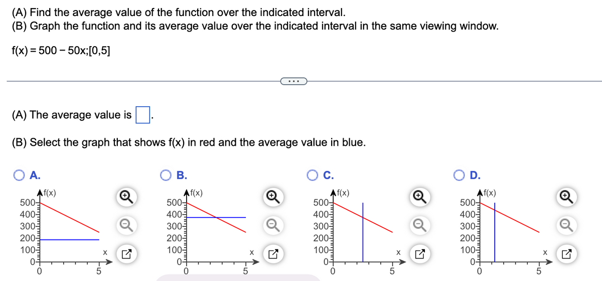 (A) Find the average value of the function over the indicated interval.
(B) Graph the function and its average value over the indicated interval in the same viewing window.
= 500 - 50x;[0,5]
f(x) =
(A) The average value is
(B) Select the graph that shows f(x) in red and the average value in blue.
O A.
Af(x)
500-
400-
300-
200-
100-
0+
0
+
B.
Af(x)
500-
400-
300-
200-
100-
01
0
X
C.
Af(x)
500-
400-
300-
200-
100-
0+
0
D.
Af(x)
500-
400-
300-
200-
100-
0+
O.
0
01-