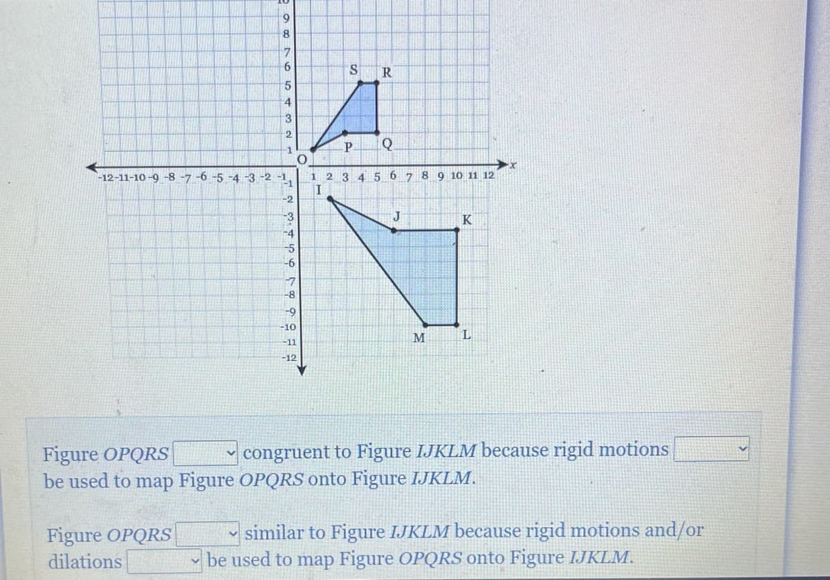 9
8
Figure OPQRS
dilations
7
6
V
5
4
-12-11-10-9 -8 -7 -6 -5 -4 -3 -2 -1
-1
3
2
-1
-2
3456 N
-3
-4
-5
-6
O
7
-8.
-9
-10
-11
-12
S R
Q
1 2 3 4 5 6
I
P
J
7 8 9 10 11 12
M
K
Figure OPQRS
congruent to Figure IJKLM because rigid motions
be used to map Figure OPQRS onto Figure IJKLM.
L
similar to Figure IJKLM because rigid motions and/or
be used to map Figure OPQRS onto Figure IJKLM.