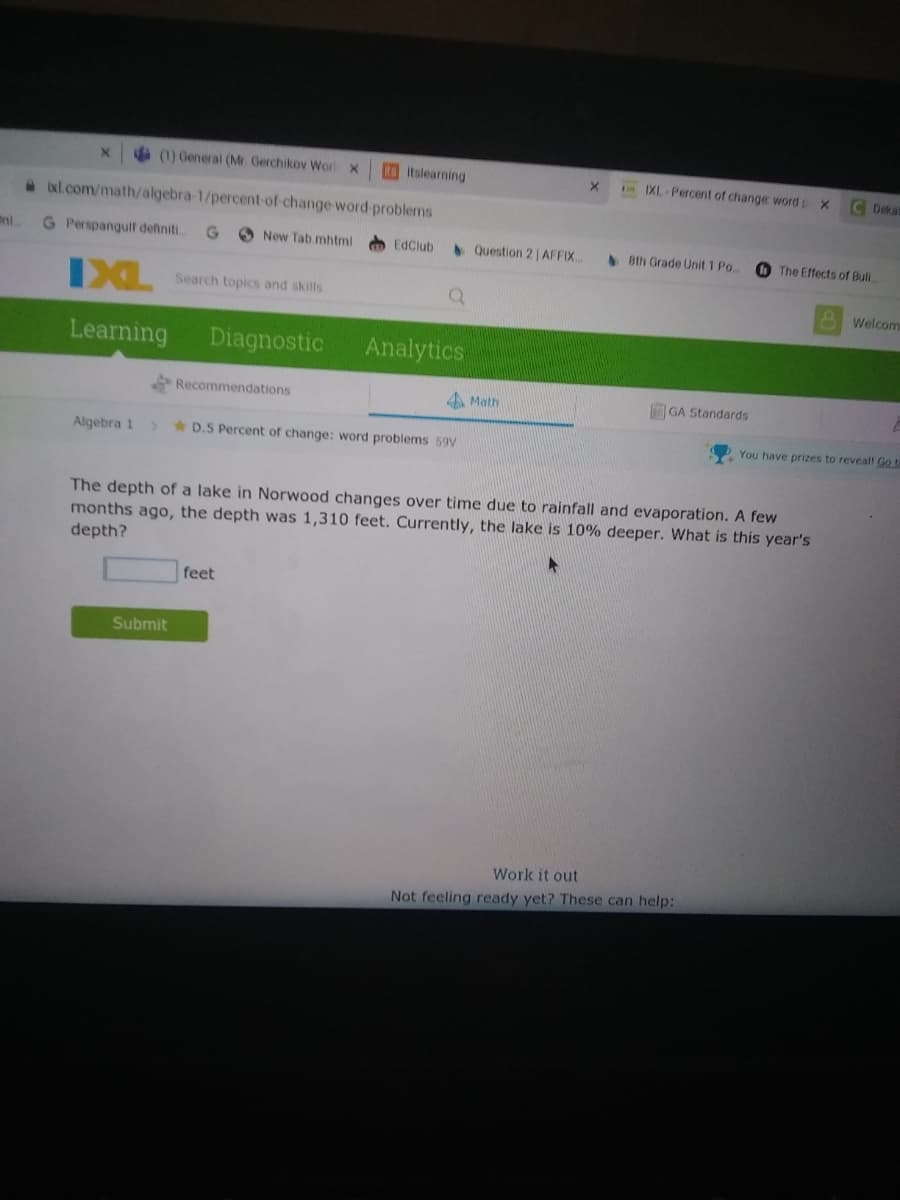 (1) General (Mr. Gerchikov Wor x
itslearning
nXL Percent of change word p x
C Dekat
a xl.com/math/algebra-1/percent-of-change word problems
G Perspangulf definiti.
O New Tab mhtmi
EdClub
Question 2 |AFFIX.
Bth Grade Unit 1 Po..
O The Effects of Buli.
IXL
Search topics and skills
Welcom
Learning
Diagnostic
Analytics
Recommendations
4 Math
GA Standards
Algebra 1
* D.5 Percent of change: word problems 59V
You have prizes to reveall Go t-
The depth of a lake in Norwood changes over time due to rainfall and evaporation. A few
months ago, the depth was 1,310 feet. Currently, the lake is 10% deeper. What is this year's
depth?
feet
Submit
Work
out
Not feeling ready yet? These can help:
