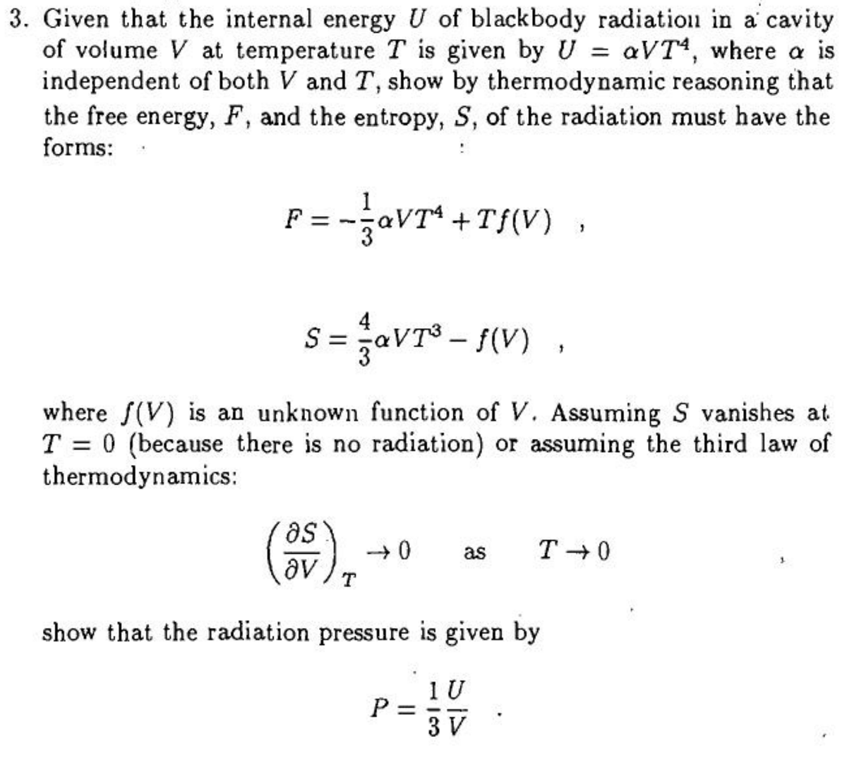 3. Given that the internal energy U of blackbody radiation in a cavity
of volume V at temperature T is given by U = aVT, where a is
independent of both V and T, show by thermodynamic reasoning that
the free energy, F, and the entropy, S, of the radiation must have the
forms:
-jaVT* + Tf(V)
F =
s = aVT° - {(V)
4
where f(V) is an unknown function of V. Assuming S vanishes at
T = 0 (because there is no radiation) or assuming the third law of
thermodynamics:
as
(),
as
T + 0
av
show that the radiation pressure is given by
1 U
P =
3 V
