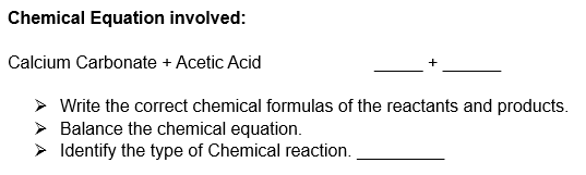 Chemical Equation involved:
Calcium Carbonate + Acetic Acid
> Write the correct chemical formulas of the reactants and products.
Balance the chemical equation.
Identify the type of Chemical reaction.
