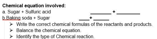 Chemical equation involved:
a. Sugar + Sulfuric acid
b.Baking soda + Sugar
> Write the correct chemical formulas of the reactants and products.
> Balance the chemical equation.
> Identify the type of Chemical reaction.
