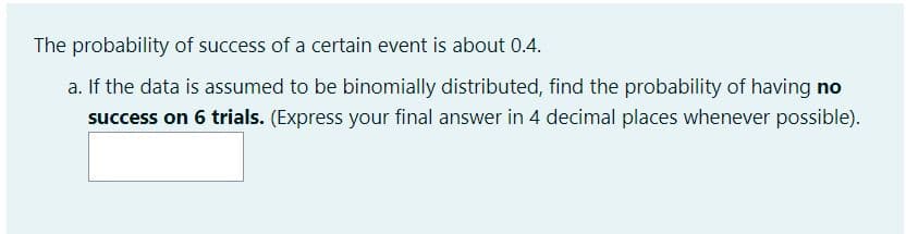 The probability of success of a certain event is about 0.4.
a. If the data is assumed to be binomially distributed, find the probability of having no
success on 6 trials. (Express your final answer in 4 decimal places whenever possible).
