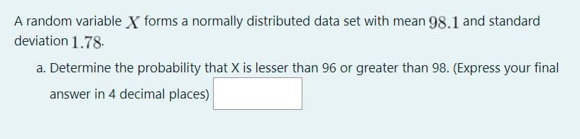 A random variable X forms a normally distributed data set with mean 98.1 and standard
deviation 1.78.
a. Determine the probability that X is lesser than 96 or greater than 98. (Express your final
answer in 4 decimal places)
