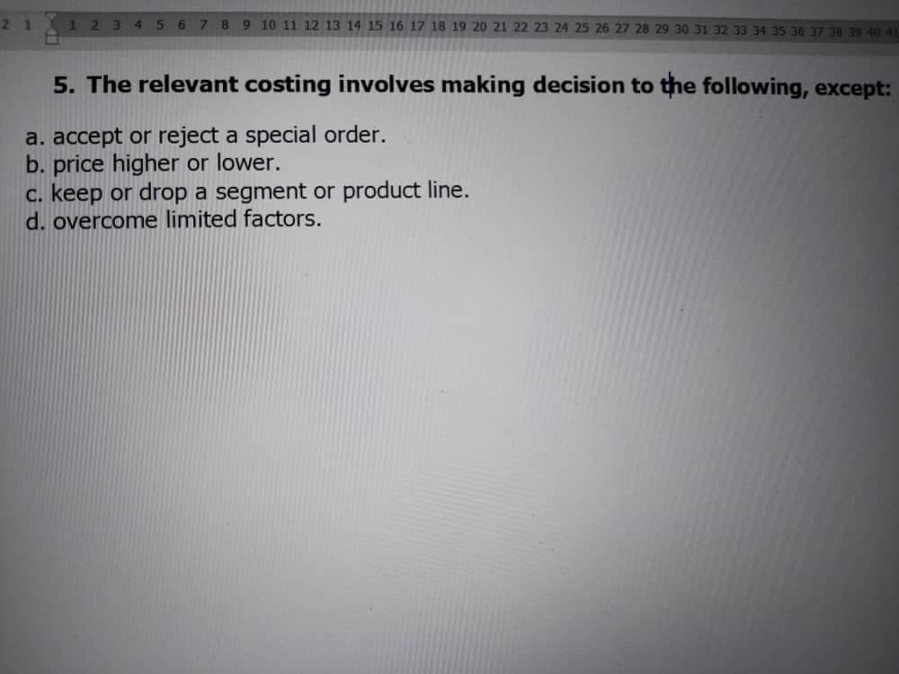 21
1234567 89 10 11 12 13 14 15 16 17 18 19 20 21 22 23 24 25 26 27 28 29 30 31 32 33 34 35 36 37 38 39 40 41
5. The relevant costing involves making decision to the following, except:
a. accept or reject a special order.
b. price higher or lower.
c. keep or drop a segment or product line.
d. overcome limited factors.

