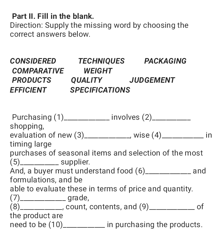 Part II. Fill in the blank.
Direction: Supply the missing word by choosing the
correct answers below.
CONSIDERED
TECHNIQUES
PACKAGING
СOMPARATIVE
WEIGHT
PRODUCTS
QUALITY
JUDGEMENT
EFFICIENT
SPECIFICATIONS
Purchasing (1)-
shopping,
evaluation of new (3).
timing large
purchases of seasonal items and selection of the most
(5)
And, a buyer must understand food (6)_
formulations, and be
able to evaluate these in terms of price and quantity.
(7)
(8)_
the product are
need to be (10)_
involves (2)_
wise (4)
in
- supplier.
and
grade,
count, contents, and (9)_
of
in purchasing the products.
