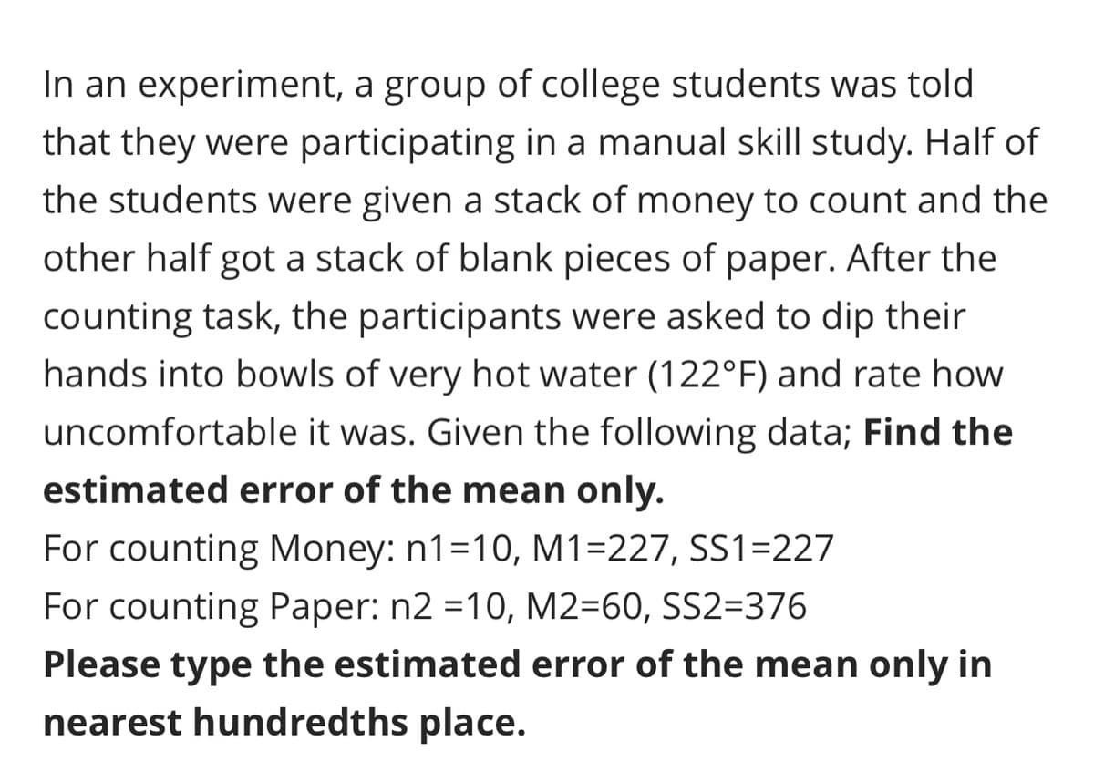 In an experiment, a group of college students was told
that they were participating in a manual skill study. Half of
the students were given a stack of money to count and the
other half got a stack of blank pieces of paper. After the
counting task, the participants were asked to dip their
hands into bowls of very hot water (122°F) and rate how
uncomfortable it was. Given the following data; Find the
estimated error of the mean only.
For counting Money: n1=10, M1=227, SS1=227
For counting Paper: n2 =10, M2=60, SS2=376
Please type the estimated error of the mean only in
nearest hundredths place.
