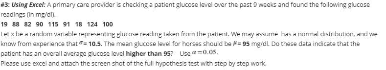 #3: Using Excel: A primary care provider is checking a patient glucose level over the past 9 weeks and found the following glucose
readings (in mg/dl).
19 88 82 90 115 91 18 124 100
Let x be a random variable representing glucose reading taken from the patient. We may assume has a normal distribution, and we
know from experience that = 10.5. The mean glucose level for horses should be #= 95 mg/dl. Do these data indicate that the
patient has an overall average glucose level higher than 95? Use a=0.05.
Please use excel and attach the screen shot of the full hypothesis test with step by step work.
