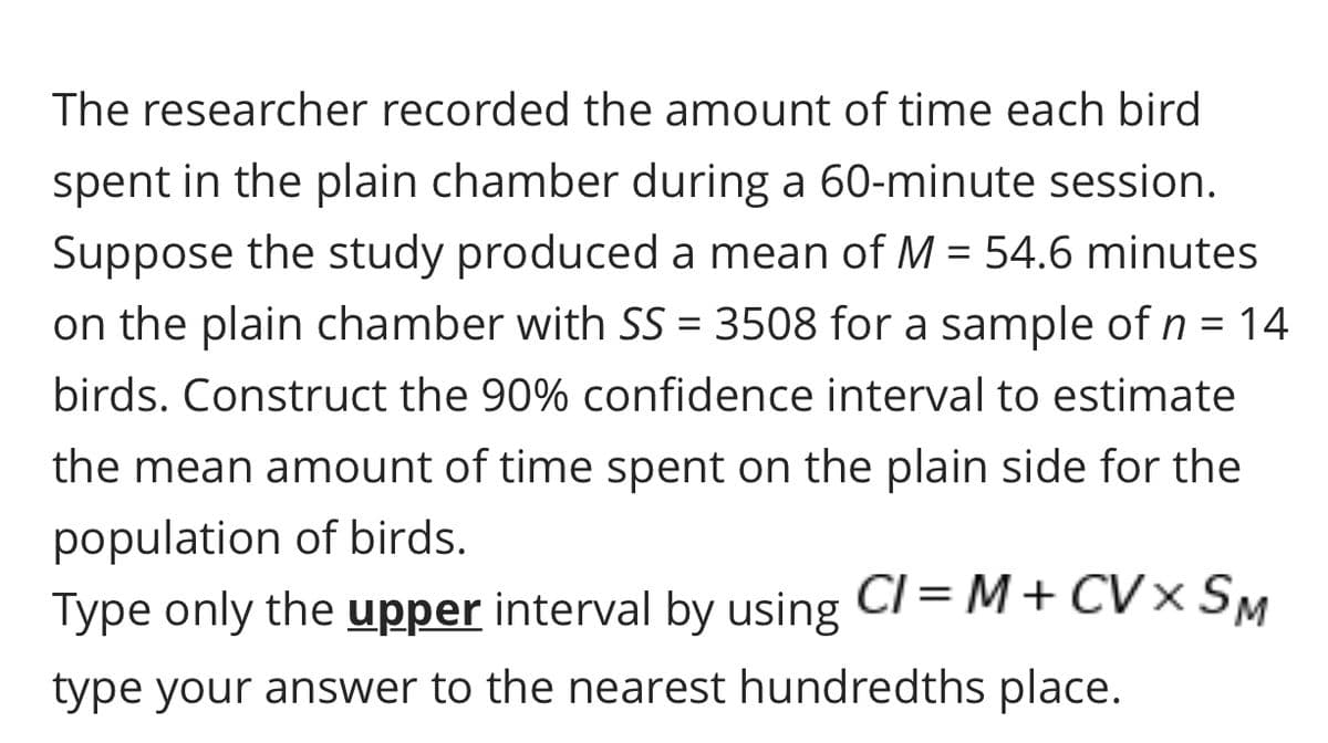 The researcher recorded the amount of time each bird
spent in the plain chamber during a 60-minute session.
Suppose the study produced a mean of M = 54.6 minutes
on the plain chamber with SS = 3508 for a sample of n = 14
birds. Construct the 90% confidence interval to estimate
the mean amount of time spent on the plain side for the
population of birds.
Type only the upper interval by using CI = M+ CV× SM
type your answer to the nearest hundredths place.
