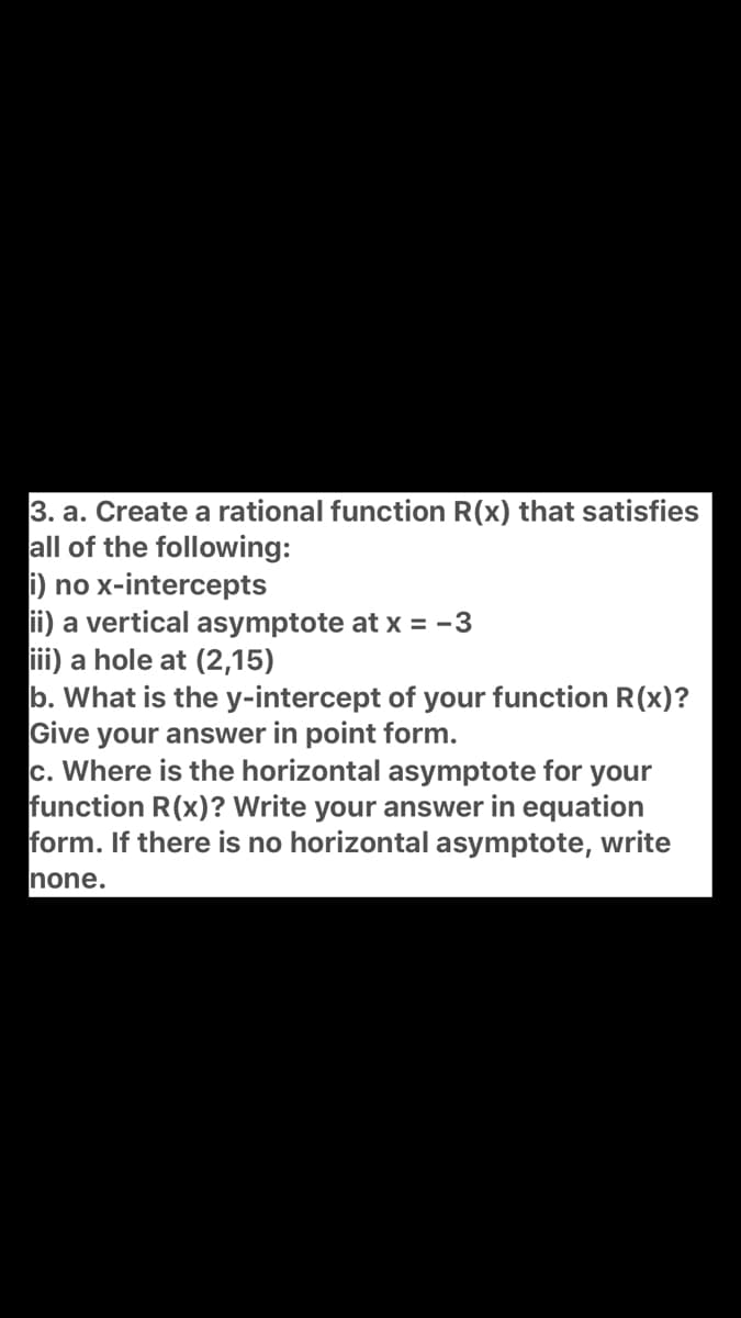3. a. Create a rational function R(x) that satisfies
all of the following:
i) no x-intercepts
ii) a vertical asymptote at x = -3
iii) a hole at (2,15)
b. What is the y-intercept of your function R(x)?
Give your answer in point form.
c. Where is the horizontal asymptote for your
function R(x)? Write your answer in equation
form. If there is no horizontal asymptote, write
none.
