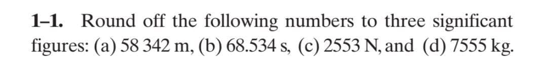 1-1. Round off the following numbers to three significant
figures: (a) 58 342 m, (b) 68.534 s, (c) 2553 N, and (d) 7555 kg.
