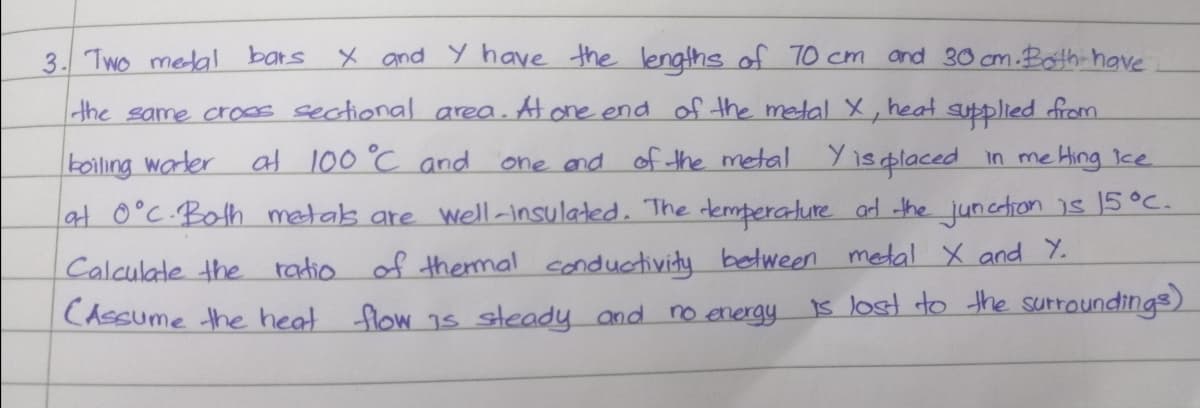 3. Two medal bars X and Y have the lengths of TO cm and 30 cm.Both have
the same croos sectional area. At one end of the metal X, heat supplied from
koiling warler
at 0°C.Both metas are well-insulated. The remperature ad the junction is 15°C.
at 100 °C and
one and of the metal Yisplaced in me Hing Ice
Calculate the
CAssume the heat flow 1s steady and no energy
radio of themal conductivity between metal X and Y.
1s lost do the surroundings)
