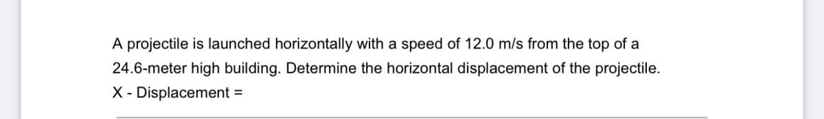 A projectile is launched horizontally with a speed of 12.0 m/s from the top of a
24.6-meter high building. Determine the horizontal displacement of the projectile.
X - Displacement =
