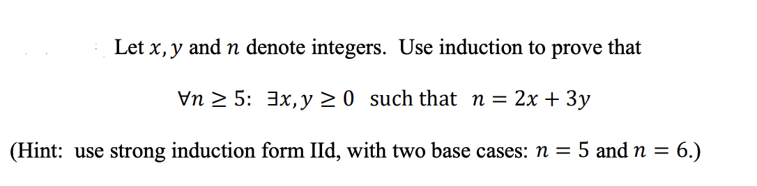 Let x, y and n denote integers. Use induction to prove that
Vn 2 5: 3x, y > 0 such that n =
:2х + 3у
(Hint: use strong induction form IId, with two base cases: n = 5 and n = 6.)
