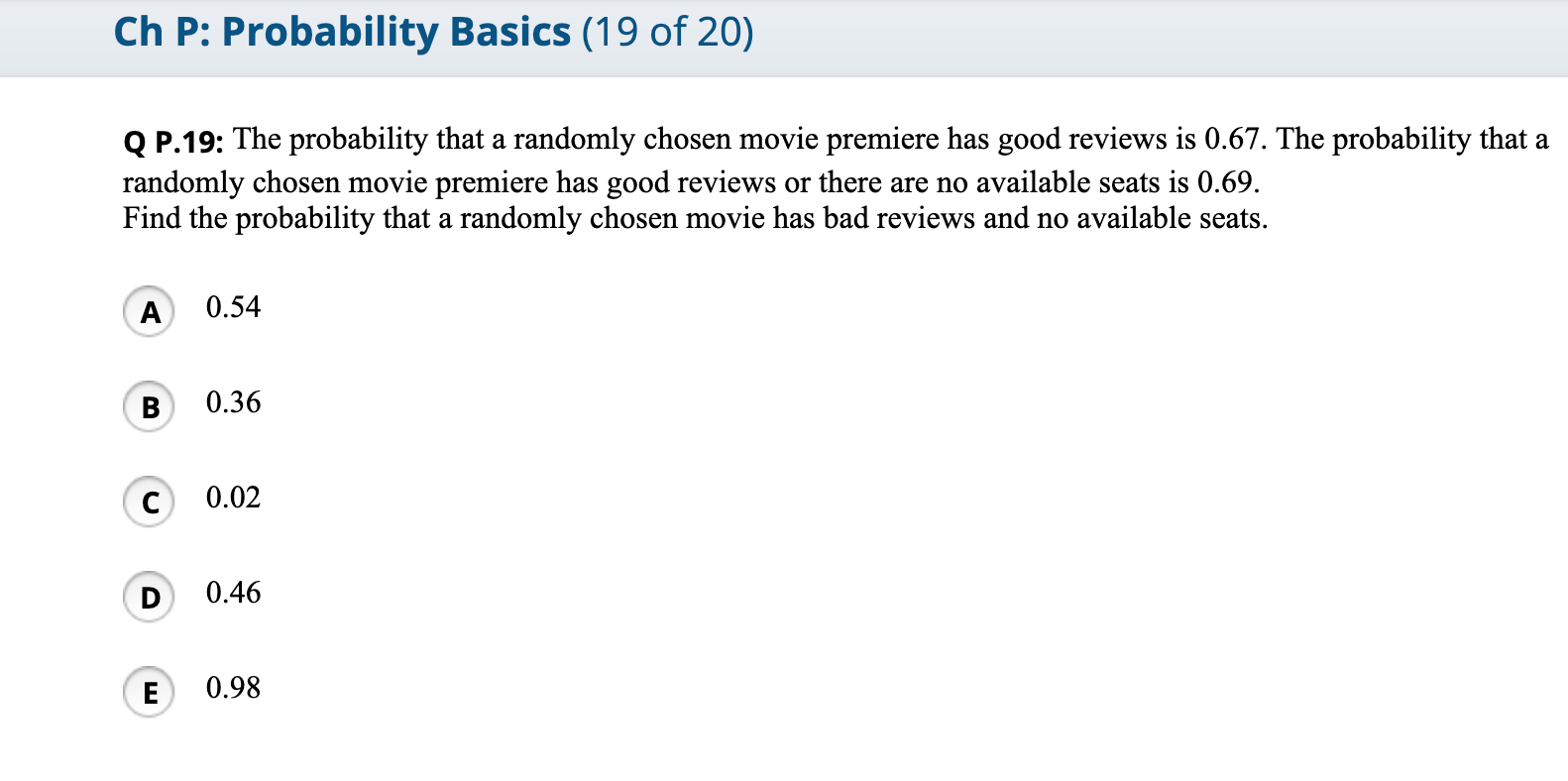 Q P.19: The probability that a randomly chosen movie premiere has good reviews is 0.67. The probability that a
randomly chosen movie premiere has good reviews or there are no available seats is 0.69.
Find the probability that a randomly chosen movie has bad reviews and no available seats.
A
0.54
В
0.36
0.02
D
0.46
E
0.98

