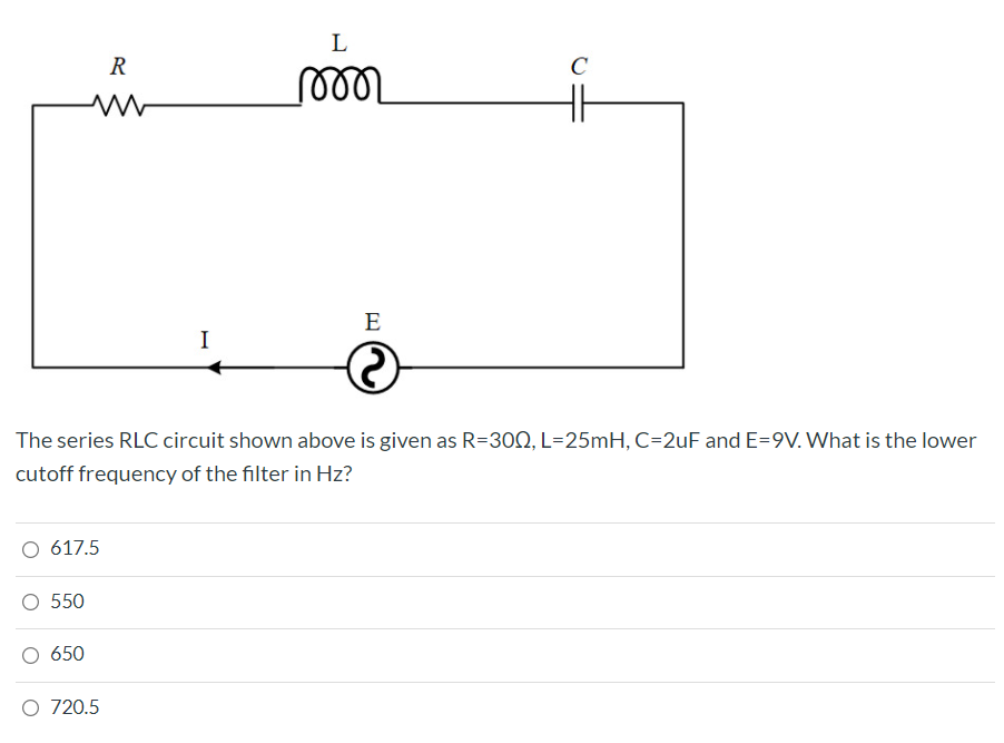 L
R
C
eer
E
I
The series RLC circuit shown above is given as R=30N, L=25mH, C=2uF and E=9V. What is the lower
cutoff frequency of the filter in Hz?
617.5
550
650
O 720.5
