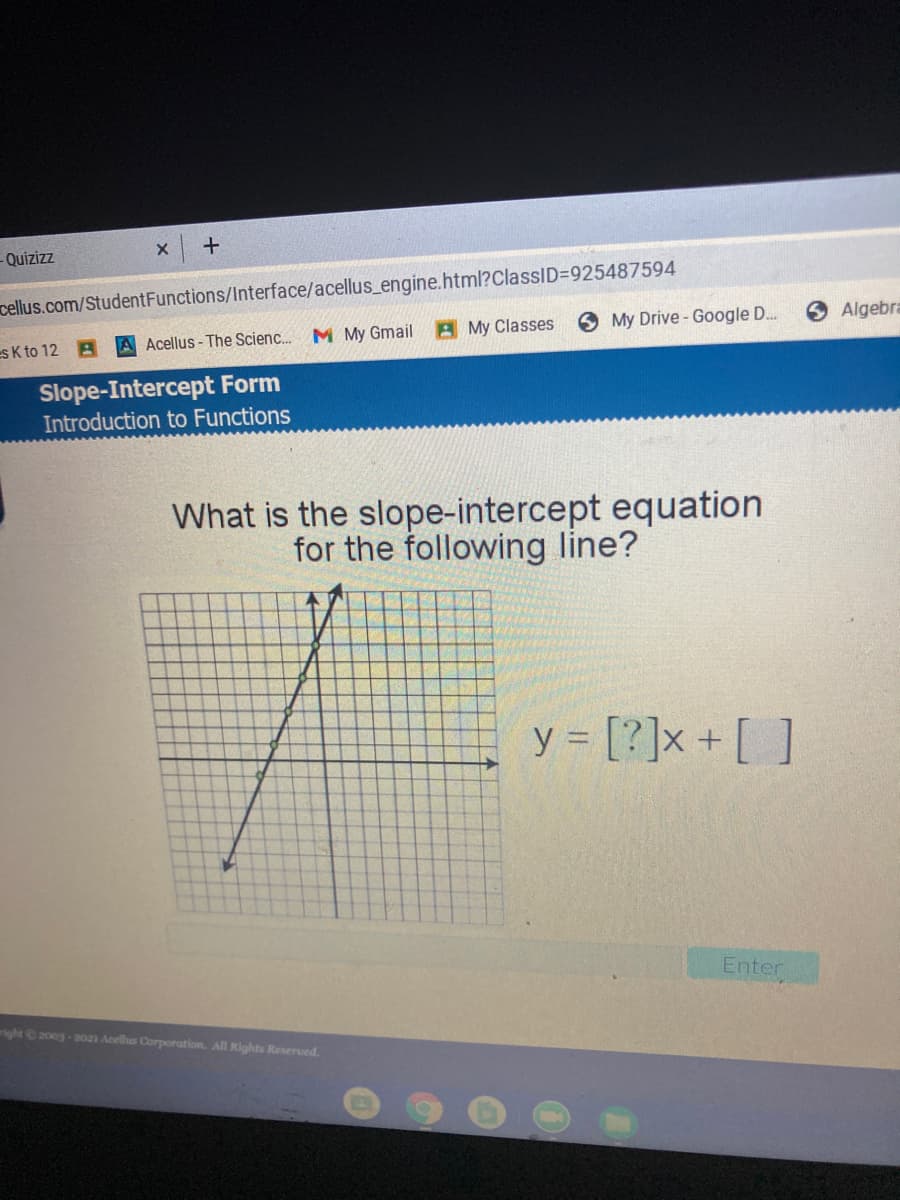 Quizizz
cellus.com/StudentFunctions/Interface/acellus_engine.html?ClassID=925487594
A My Classes
O My Drive - Google D.
Algebra
es K to 12 A
A Acellus- The Scienc. M My Gmail
Slope-Intercept Form
Introduction to Functions
What is the slope-intercept equation
for the following line?
y = [?]x + [ ]
Enter
right200g-2021 Acellus Corporation. All Rights Reserved.
