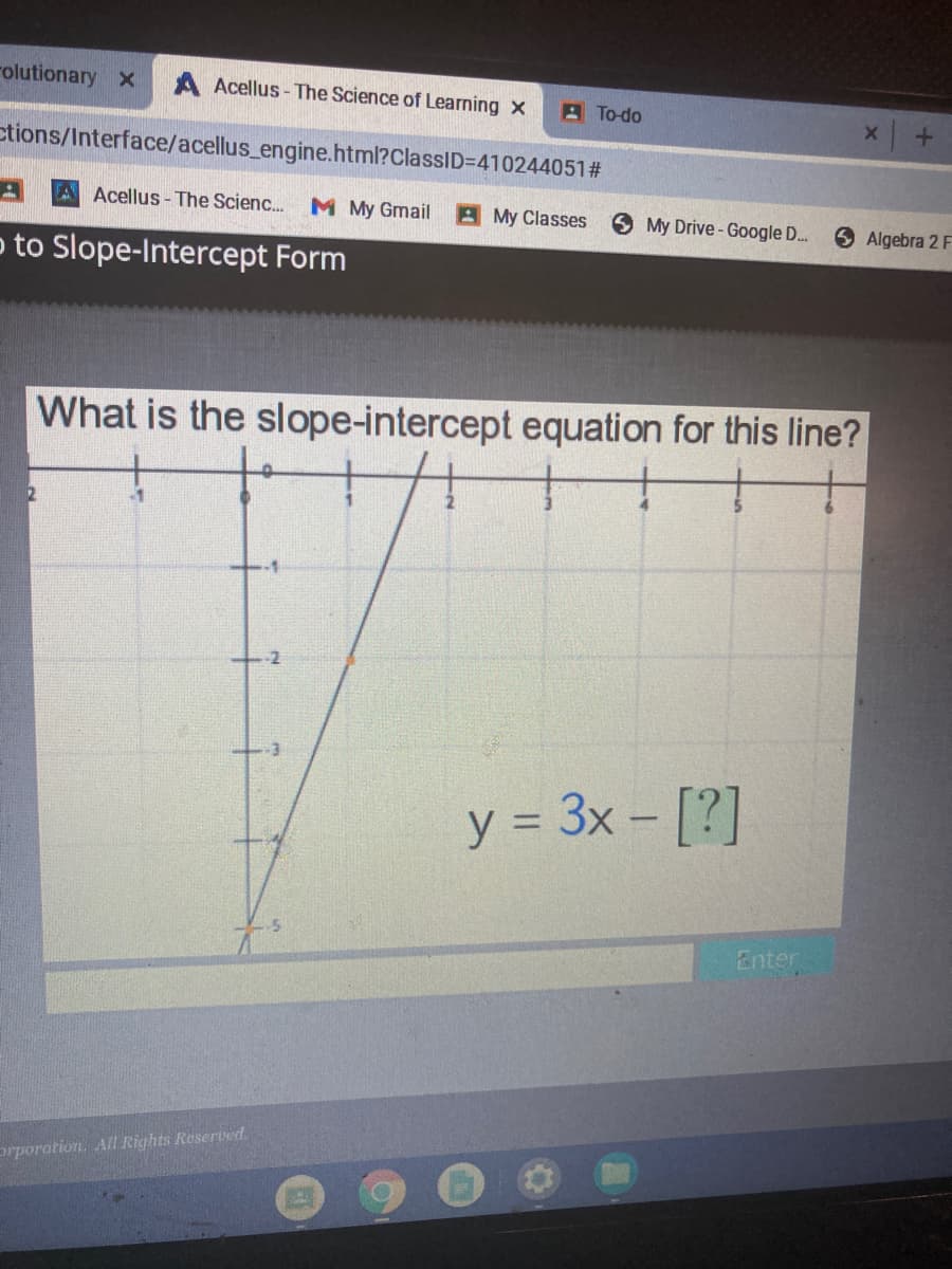 rolutionary x
A Acellus- The Science of Learning x
A To-do
ctions/Interface/acellus_engine.html?ClassID=D410244051#
A Acellus - The Scienc... M My Gmail
A My Classes
My Drive-Google D..
Algebra 2 F
p to Slope-Intercept Form
What is the slope-intercept equation for this line?
-2
y = 3x – [?]
%3D
Enter
prporation. All Rights Reserved.
