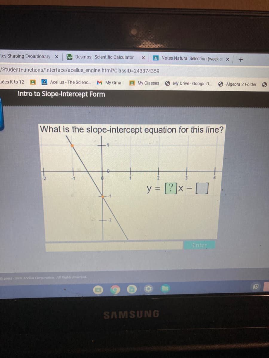 tes Shaping Evolutionary x
W Desmos | Scientific Calculator
A Notes Natural Selection (week of x
/StudentFunctions/Interface/acellus_engine.html?ClassID=243374359
ades K to 12 A A Acellus - The Scienc..
M My Gmail A My Classes
6 My Drive - Google D..
O Algebra 2 Folder
Intro to Slope-Intercept Form
What is the slope-intercept equation for this line?
-2
y = [?]x -[ ]
2
Enter
O 2003 - 2021 Acellus Corporation. All Rights Reserved.
SAMSUNG
