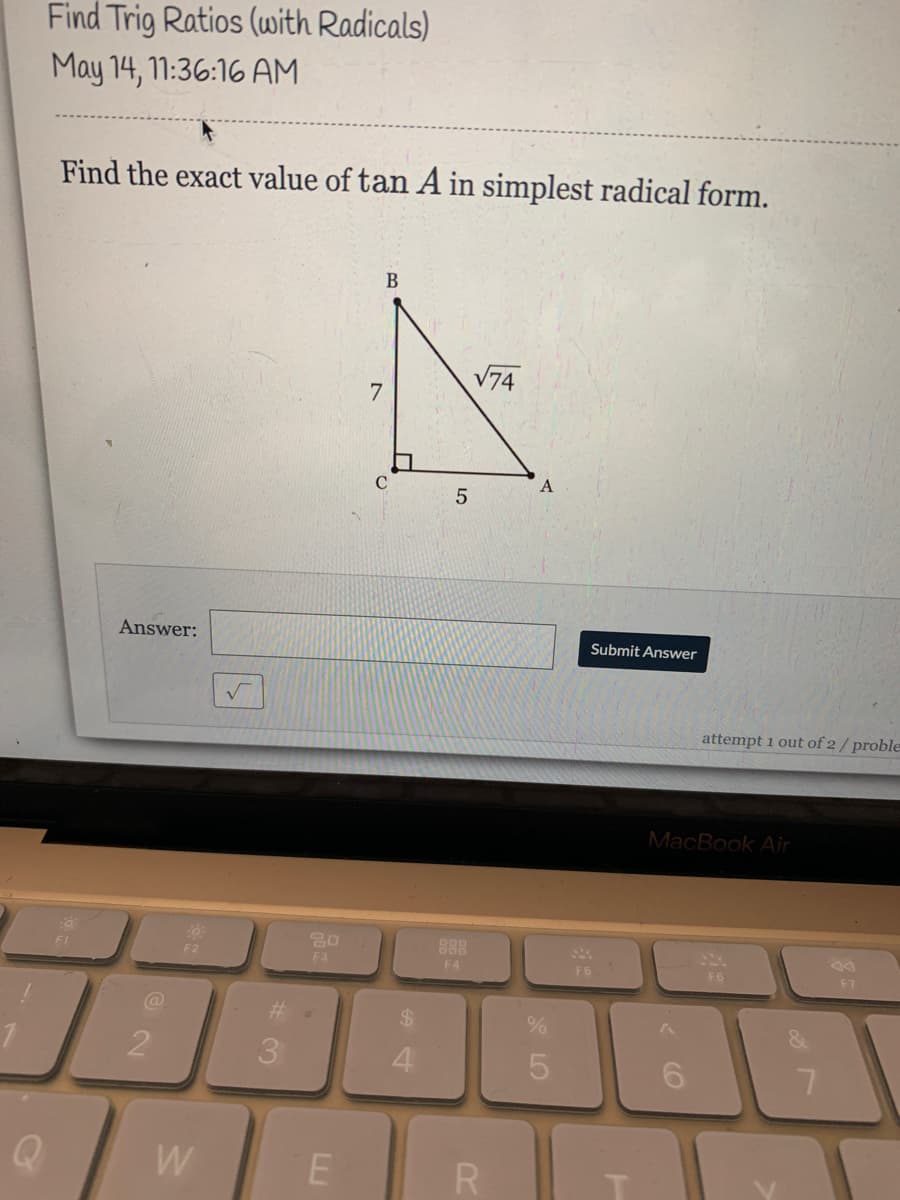 Find Trig Ratios (with Radicals)
May 14, 11:36:16 AM
Find the exact value of tan A in simplest radical form.
В
V74
5
Answer:
Submit Answer
attempt 1 out of 2/ proble
MacBook Air
80
888
F2
F3
F4
F6
F6
F7
3.
4.
5
W
R
