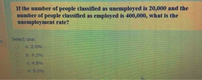 If the number of people classified as unemployed is 20,000 and the
number of people classified as employed is 400,000, what is the
unemployment rate?
Select one:
a. 2.0%
b. 9.2%
C. 4.8%
d. 5.0%
