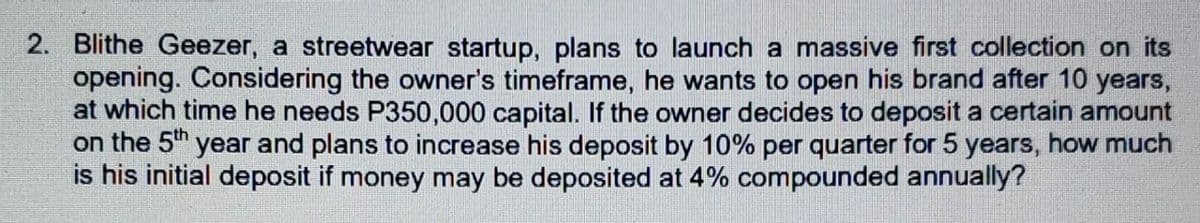 2. Blithe Geezer, a streetwear startup, plans to launch a massive first collection on its
opening. Considering the owner's timeframe, he wants to open his brand after 10 years,
at which time he needs P350,000 capital. If the owner decides to deposit a certain amount
on the 5" year and plans to increase his deposit by 10% per quarter for 5 years, how much
is his initial deposit if money may be deposited at 4% compounded annually?
