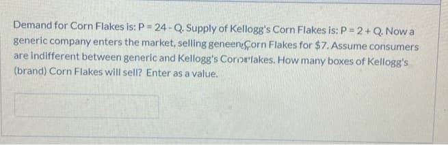 Demand for Corn Flakes is: P = 24- Q. Supply of Kellogg's Corn Flakes is: P = 2+ Q. Now a
generic company enters the market, selling geneen Corn Flakes for $7. Assume consumers
are indifferent between generic and Kellogg's Cororlakes. How many boxes of Kellogg's
(brand) Corn Flakes will sell? Enter as a value.
