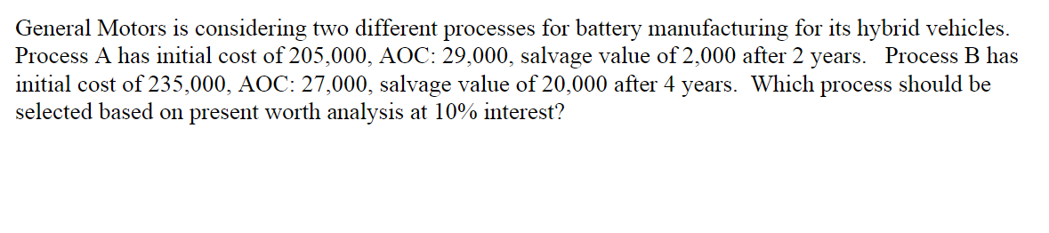 General Motors is considering two different processes for battery manufacturing for its hybrid vehicles.
Process A has initial cost of 205,000, AOC: 29,000, salvage value of 2,000 after 2 years. Process B has
initial cost of 235,000, AOC: 27,000, salvage value of 20,000 after 4
selected based on present worth analysis at 10% interest?
years. Which
process
should be
