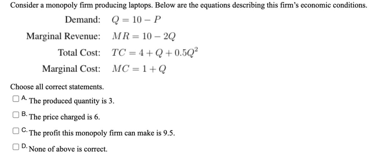 Consider a monopoly firm producing laptops. Below are the equations describing this firm's economic conditions.
Demand: Q = 10 – P
Marginal Revenue: MR= 10 – 2Q
Total Cost: TC = 4 + Q + 0.5Q²
||
Marginal Cost: MC=1+Q
Choose all correct statements.
The produced quantity is 3.
В.
The price charged is 6.
n C.
The profit this monopoly firm can make is 9.5.
D.
None of above is correct.
