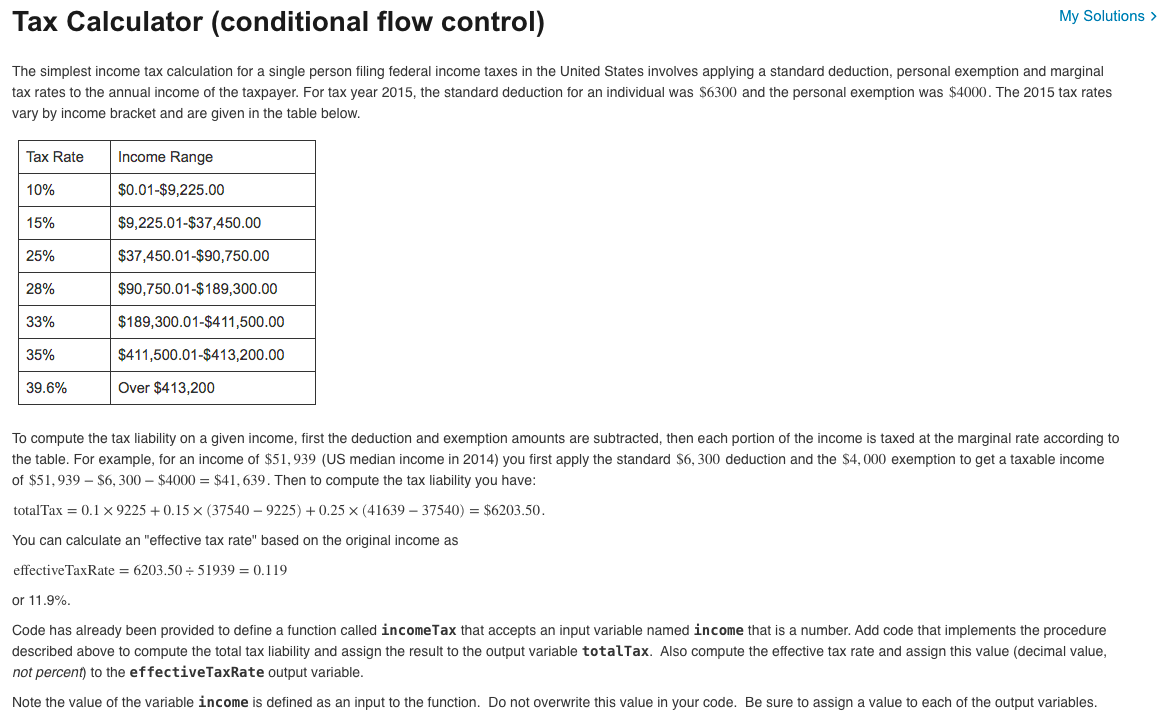 Tax Calculator (conditional flow control)
My Solutions >
The simplest income tax calculation for a single person filing federal income taxes in the United States involves applying a standard deduction, personal exemption and marginal
tax rates to the annual income of the taxpayer. For tax year 2015, the standard deduction for an individual was $6300 and the personal exemption was $4000. The 2015 tax rates
vary by income bracket and are given in the table below.
Tax Rate
Income Range
10%
$0.01-$9,225.00
15%
$9,225.01-$37,450.00
25%
$37,450.01-$90,750.00
28%
$90,750.01-$189,300.00
33%
$189,300.01-$411,500.00
35%
$411,500.01-$413,200.00
39.6%
Over $413,200
To compute the tax liability on a given income, first the deduction and exemption amounts are subtracted, then each portion of the income is taxed at the marginal rate according to
the table. For example, for an income of $51,939 (US median income in 2014) you first apply the standard $6, 300 deduction and the $4, 000 exemption to get a taxable income
of $51,939 $6,300 $4000 = $41,639. Then to compute the tax liability you have:
totalTax = 0.1 x 9225 +0.15 × (37540-9225) +0.25 × (41639-37540) = $6203.50.
You can calculate an "effective tax rate" based on the original income as
effective Tax Rate = 6203.50÷51939 = 0.119
or 11.9%.
Code has already been provided to define a function called income Tax that accepts an input variable named income that is a number. Add code that implements the procedure
described above to compute the total tax liability and assign the result to the output variable totalTax. Also compute the effective tax rate and assign this value (decimal value,
not percent) to the effectiveTaxRate output variable.
Note the value of the variable income is defined as an input to the function. Do not overwrite this value in your code. Be sure to assign a value to each of the output variables.
