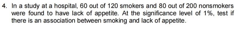 4. In a study at a hospital, 60 out of 120 smokers and 80 out of 200 nonsmokers
were found to have lack of appetite. At the significance level of 1%, test if
there is an association between smoking and lack of appetite.