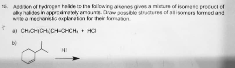 15. Addition of hydrogen halide to the following alkenes gives a mixture of isomeric product of
alky halides in approximately amounts. Draw possible structures of all isomers formed and
write a mechanistic explanation for their formation.
a) CH,CH(CHs)CH=CHCH, + HCI
b)
HI
