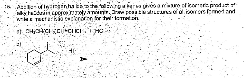 - 15. Addition of hydrogen halide to the following alkenes gives a mixture of isomeric product of
alky halides in approximately amounts. Draw possible structures of all isomers formed and
write a mechanistic explanation for their formation.
a) CH3CH(CHi)CH3CHCH3 + HCI
b)
HI-
