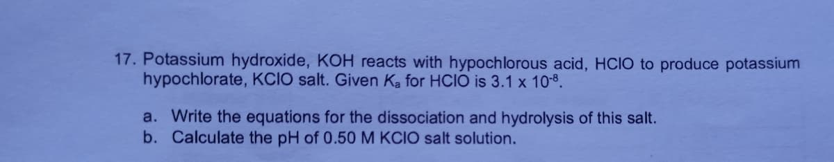 17. Potassium hydroxide, KOH reacts with hypochlorous acid, HCIO to produce potassium
hypochlorate, KCIO salt. Given Ka for HCIO is 3.1 x 10-8.
a. Write the equations for the dissociation and hydrolysis of this salt.
b. Calculate the pH of 0.50M KCIO salt solution.
