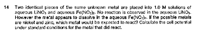 14 Two identical pieces of the same unknown metal are placed into 1.0 M solutions of
aqueous LINOS and aqueous Fe(NO. No reactian is observed in the aquequs LINO..
Howaver the metal appaars to dlssolve in the aqueous Fe(NO:). If the possible metals
are nickel and zinc, which metal would be expected to react? Calculate the cell potetial
under standard conditions for the metal that did react.
