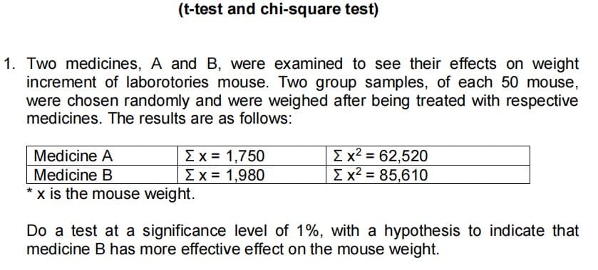(t-test and chi-square test)
1. Two medicines, A and B, were examined to see their effects on weight
increment of laborotories mouse. Two group samples, of each 50 mouse,
were chosen randomly and were weighed after being treated with respective
medicines. The results are as follows:
Medicine A
Σ x = 1,750
Σ x2 = 62,520
Medicine B
Σ x = 1,980
Σ x2 = 85,610
*x is the mouse weight.
Do a test at a significance level of 1%, with a hypothesis to indicate that
medicine B has more effective effect on the mouse weight.