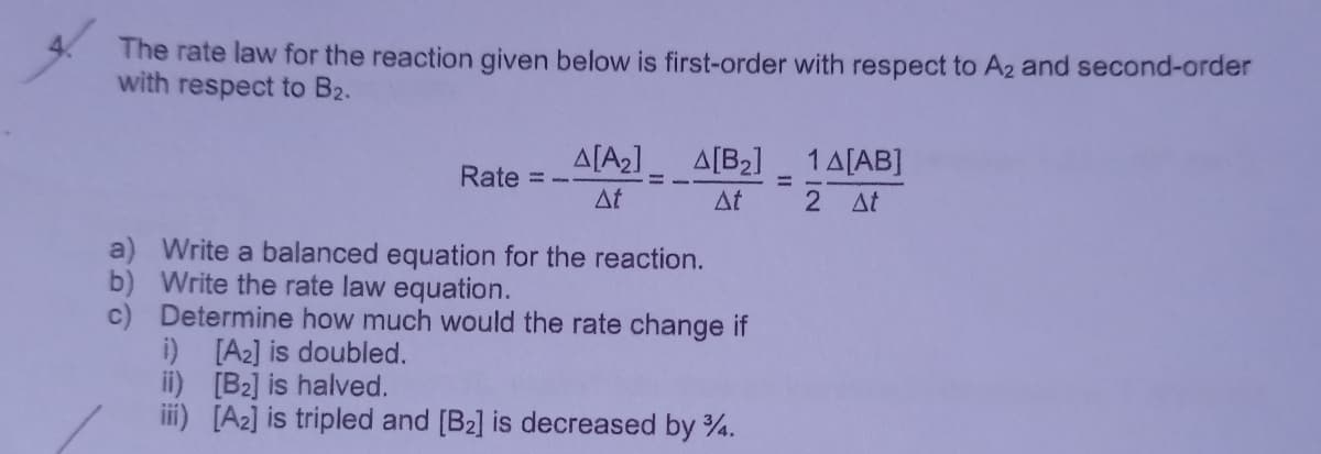The rate law for the reaction given below is first-order with respect to A2 and second-order
with respect to B2.
A[A2]
A[B2]
1A[AB]
Rate
%3D
At
Δt
2 At
Write a balanced equation for the reaction.
b) Write the rate law equation.
c) Determine how much would the rate change if
i) [A2] is doubled.
ii) [B2] is halved.
iii) [A2] is tripled and [B2] is decreased by 4.
