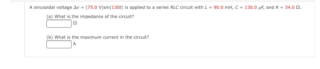 A sinusoidal voltage Av = (75.0 V)sin(130t) is applied to a series RLC circuit with L = 90.0 mH, C = 130.0 µF, and R = 34.0 N.
(a) What is the impedance of the circuit?
Ω
(b) What is the maximum current in the circuit?
A
