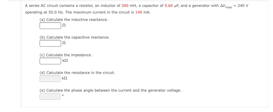 A series AC circuit contains a resistor, an inductor of 200 mH, a capacitor of 5.60 µF, and a generator with AV,
= 240 V
max
operating at 50.0 Hz. The maximum current in the circuit is 140 mA.
(a) Calculate the inductive reactance.
(b) Calculate the capacitive reactance.
Ω
(c) Calculate the impedance.
(d) Calculate the resistance in the circuit.
(e) Calculate the phase angle between the current and the generator voltage.
