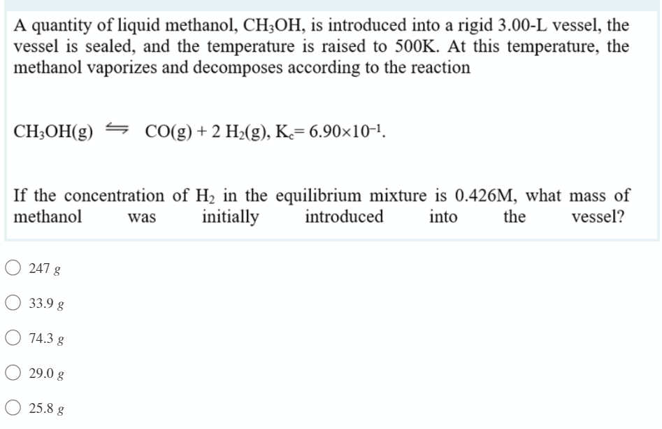 A quantity of liquid methanol, CH;OH, is introduced into a rigid 3.00-L vessel, the
vessel is sealed, and the temperature is raised to 500K. At this temperature, the
methanol vaporizes and decomposes according to the reaction
CH;OH(g) = CO(g)+2 H2(g), K= 6.90×10-1.
If the concentration of H2 in the equilibrium mixture is 0.426M, what mass of
introduced
methanol
was
initially
into
the
vessel?
247 g
O 33.9 g
O 74.3 g
29.0 g
25.8 g
